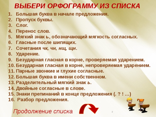 ВЫБЕРИ ОРФОГРАММУ ИЗ СПИСКА Большая буква в начале предложения. Пропуск буквы. Слог. Перенос слов. Мягкий знак ь, обозначающий мягкость согласных. Гласные после шипящих. Сочетания чк, чн, нщ, щн . Ударение. Безударная гласная в корне, проверяемая ударением. Безударная гласная в корне, непроверяемая ударением. Парные звонкие и глухие согласные. Большая буква в имени собственном. Разделительный мягкий знак ь . Двойные согласные в слове. Знаки препинаний в конце предложения (. ? ! …)  Разбор предложения. Продолжение списка  
