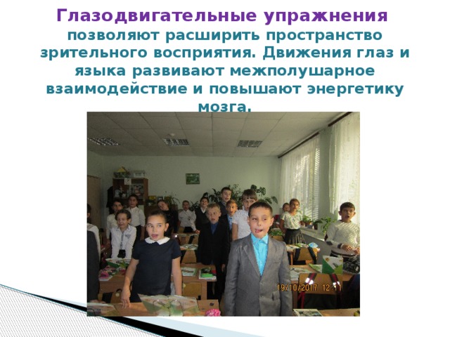 Глазодвигательные упражнения  позволяют расширить пространство зрительного восприятия. Движения глаз и языка развивают межполушарное взаимодействие и повышают энергетику мозга. 
