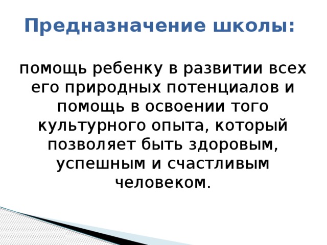Предназначение школы:   помощь ребенку в развитии всех его природных потенциалов и помощь в освоении того культурного опыта, который позволяет быть здоровым, успешным и счастливым человеком. 