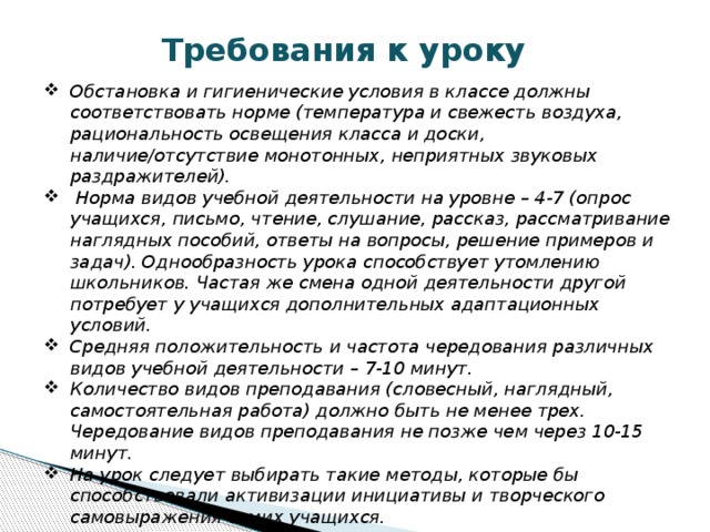 Требования к уроку Обстановка и гигиенические условия в классе должны соответствовать норме (температура и свежесть воздуха, рациональность освещения класса и доски, наличие/отсутствие монотонных, неприятных звуковых раздражителей).  Норма видов учебной деятельности на уровне – 4-7 (опрос учащихся, письмо, чтение, слушание, рассказ, рассматривание наглядных пособий, ответы на вопросы, решение примеров и задач). Однообразность урока способствует утомлению школьников. Частая же смена одной деятельности другой потребует у учащихся дополнительных адаптационных условий. Средняя положительность и частота чередования различных видов учебной деятельности – 7-10 минут. Количество видов преподавания (словесный, наглядный, самостоятельная работа) должно быть не менее трех. Чередование видов преподавания не позже чем через 10-15 минут. На урок следует выбирать такие методы, которые бы способствовали активизации инициативы и творческого самовыражения самих учащихся. 