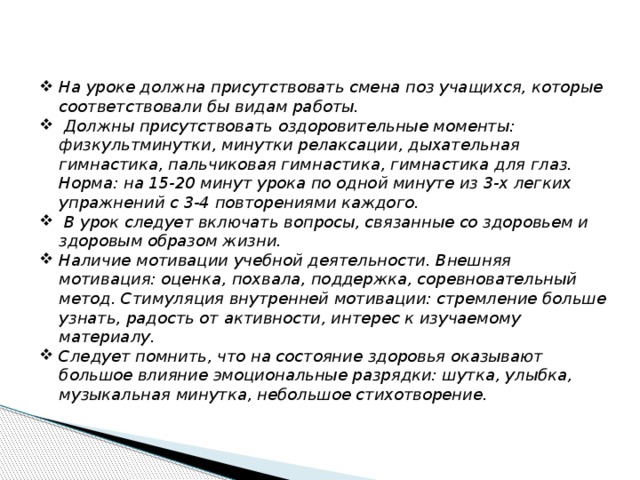 На уроке должна присутствовать смена поз учащихся, которые соответствовали бы видам работы.  Должны присутствовать оздоровительные моменты: физкультминутки, минутки релаксации, дыхательная гимнастика, пальчиковая гимнастика, гимнастика для глаз. Норма: на 15-20 минут урока по одной минуте из 3-х легких упражнений с 3-4 повторениями каждого.  В урок следует включать вопросы, связанные со здоровьем и здоровым образом жизни. Наличие мотивации учебной деятельности. Внешняя мотивация: оценка, похвала, поддержка, соревновательный метод. Стимуляция внутренней мотивации: стремление больше узнать, радость от активности, интерес к изучаемому материалу. Следует помнить, что на состояние здоровья оказывают большое влияние эмоциональные разрядки: шутка, улыбка, музыкальная минутка, небольшое стихотворение.  