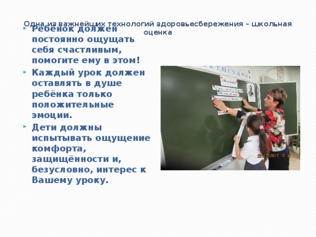  Одна из важнейших технологий здоровьесбережения – школьная оценка   Ребёнок должен постоянно ощущать себя счастливым, помогите ему в этом! Каждый урок должен оставлять в душе ребёнка только положительные эмоции. Дети должны испытывать ощущение комфорта, защищённости и, безусловно, интерес к Вашему уроку. 