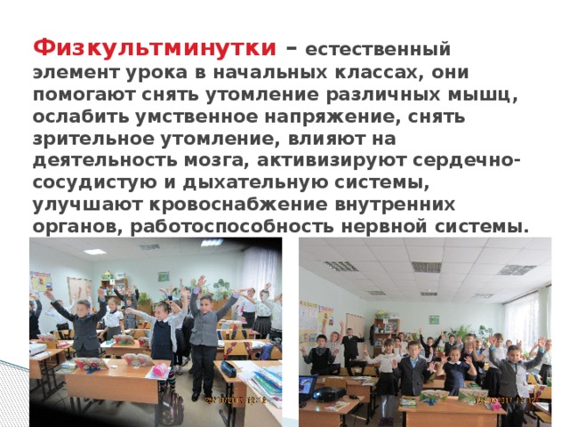 Физкультминутки – естественный элемент урока в начальных классах, они помогают снять утомление различных мышц, ослабить умственное напряжение, снять зрительное утомление, влияют на деятельность мозга, активизируют сердечно-сосудистую и дыхательную системы, улучшают кровоснабжение внутренних органов, работоспособность нервной системы.   