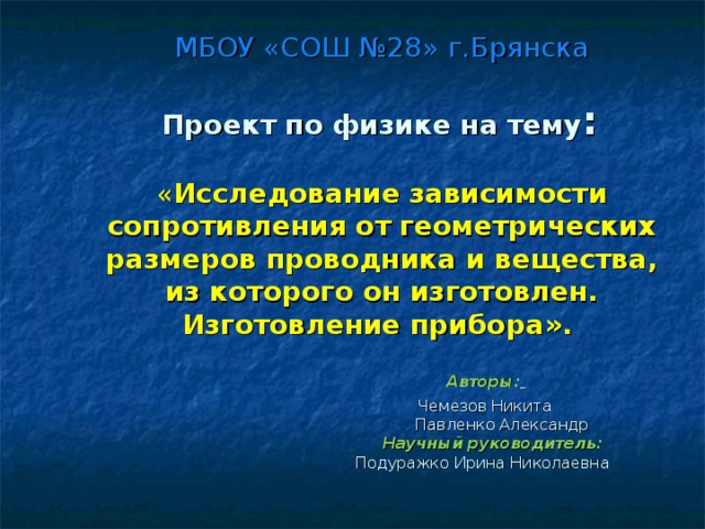 МБОУ «СОШ №28» г.Брянска   Проект по физике на тему :   « Исследование  зависимости сопротивления от геометрических размеров проводника и вещества, из которого он изготовлен. Изготовление прибора».   Авторы:   Чемезов Никита  Павленко Александр   Научный руководитель:  Подуражко Ирина Николаевна   