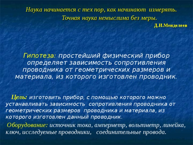  Наука начинается с тех пор, как начинают измерять.  Точная наука немыслима без меры. Д.И.Менделеев Гипотеза: простейший физический прибор определяет зависимость сопротивления проводника от геометрических размеров и материала, из которого изготовлен проводник.  Цель:  изготовить прибор, с помощью которого можно устанавливать зависимость сопротивления проводника от геометрических размеров проводника и материала, из которого изготовлен данный проводник.  Оборудование:  источник тока, амперметр, вольтметр, линейка, ключ, исследуемые проводники, соединительные провода.  