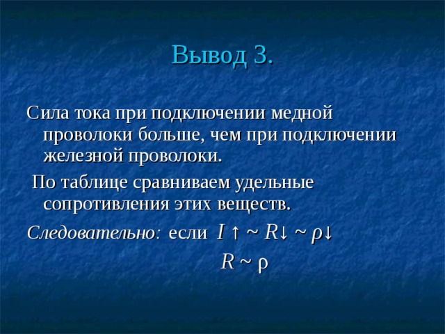 Вывод 3. Сила тока при подключении медной проволоки больше, чем при подключении железной проволоки.  По таблице сравниваем удельные сопротивления этих веществ. Следовательно:  если I ↑ ~ R ↓ ~ ρ ↓  R ~ ρ 