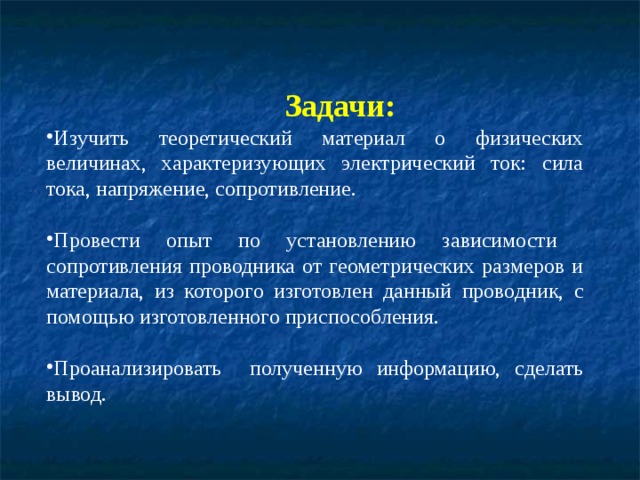  Задачи: Изучить теоретический материал о физических величинах, характеризующих электрический ток: сила тока, напряжение, сопротивление.  Провести опыт по установлению зависимости сопротивления проводника от геометрических размеров и материала, из которого изготовлен данный проводник, с помощью изготовленного приспособления.  Проанализировать полученную информацию, сделать вывод. 