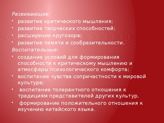 Развивающие: развитие критического мышления; развитие творческих способностей; расширение кругозора; развитие памяти и сообразительности. Воспитательные: создание условий для формирования способности к критическому мышлению и атмосферы психологического  комфорта; воспитание чувства сопричастности к мировой культуре;  воспитание толерантного отношения к традициям представителей других культур,  формирование положительного отношения к изучению китайского языка. 