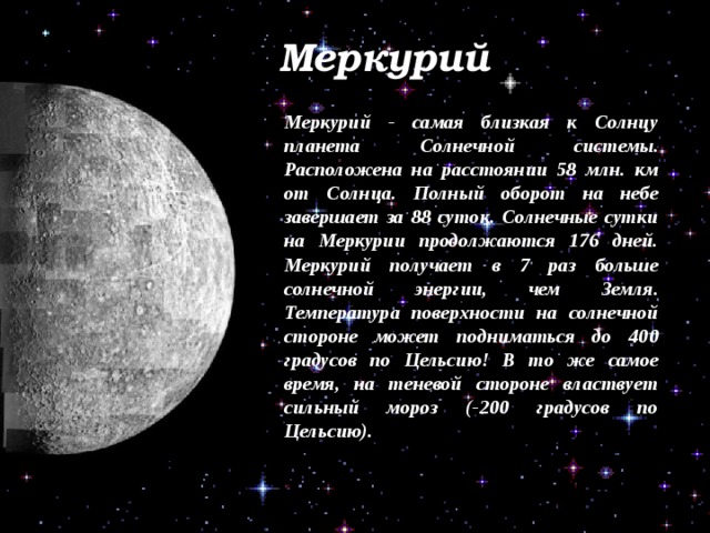 Меркурий Меркурий - самая близкая к Солнцу планета Солнечной системы. Расположена на расстоянии 58 млн. км от Солнца. Полный оборот на небе завершает за 88 суток. Солнечные сутки на Меркурии продолжаются 176 дней. Меркурий получает в 7 раз больше солнечной энергии, чем Земля. Температура поверхности на солнечной стороне может подниматься до 400 градусов по Цельсию! В то же самое время, на теневой стороне властвует сильный мороз (-200 градусов по Цельсию). 