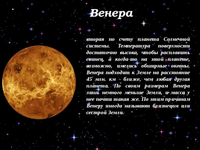  Венера вторая по счету планета Солнечной системы. Температура поверхности достаточно высока, чтобы расплавить свинец, а когда-то на этой планете, возможно, имелись обширные океаны. Венера подходит к Земле на расстояние 45 млн. км - ближе, чем любая другая планета. По своим размерам Венера лишь немного меньше Земли, и масса у нее почти такая же. По этим причинам Венеру иногда называют близнецом или сестрой Земли. 
