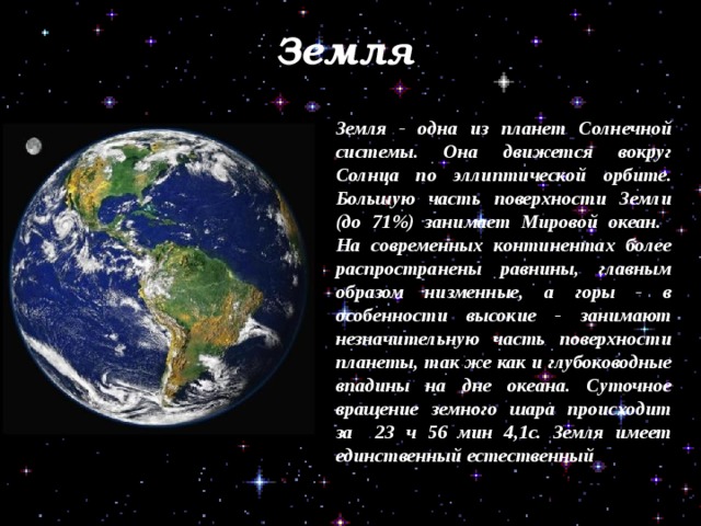 Земля Земля - одна из планет Солнечной системы. Она движется вокруг Солнца по эллиптической орбите. Большую часть поверхности Земли (до 71%) занимает Мировой океан. На современных континентах более распространены равнины, главным образом низменные, а горы - в особенности высокие - занимают незначительную часть поверхности планеты, так же как и глубоководные впадины на дне океана. Суточное вращение земного шара происходит за 23 ч 56 мин 4,1с. Земля имеет единственный естественный спутник - Луну. 