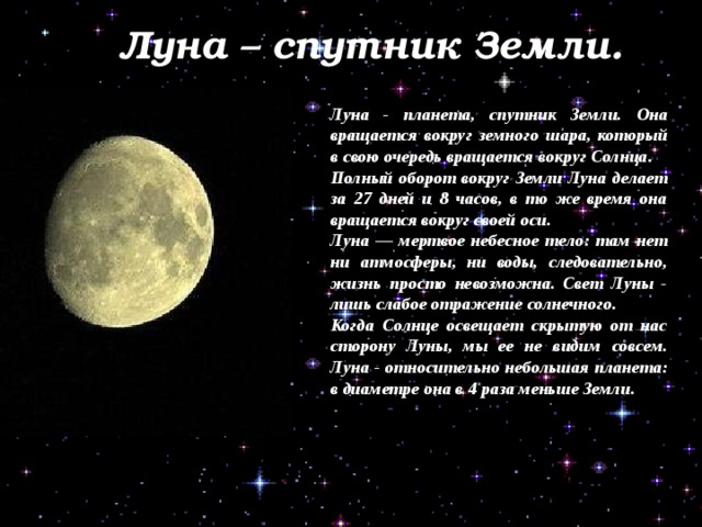 Луна – спутник Земли. Луна - планета, спутник Земли. Она вращается вокруг земного шара, который в свою очередь вращается вокруг Солнца. Полный оборот вокруг Земли Луна делает за 27 дней и 8 часов, в то же время она вращается вокруг своей оси. Луна — мертвое небесное тело: там нет ни атмосферы, ни воды, следовательно, жизнь просто невозможна. Свет Луны - лишь слабое отражение солнечного. Когда Солнце освещает скрытую от нас сторону Луны, мы ее не видим совсем. Луна - относительно небольшая планета: в диаметре она в 4 раза меньше Земли. - Луну. 
