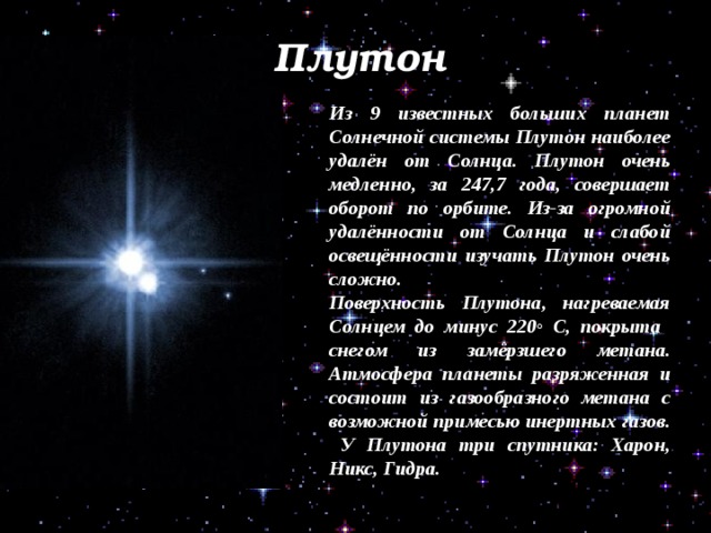 Плутон Из 9 известных больших планет Солнечной системы Плутон наиболее удалён от Солнца. Плутон очень медленно, за 247,7 года, совершает оборот по орбите. Из-за огромной удалённости от Солнца и слабой освещённости изучать Плутон очень сложно. Поверхность Плутона, нагреваемая Солнцем до минус 220◦ С, покрыта снегом из замёрзшего метана. Атмосфера планеты разряженная и состоит из газообразного метана с возможной примесью инертных газов. У Плутона три спутника: Харон, Никс, Гидра. 