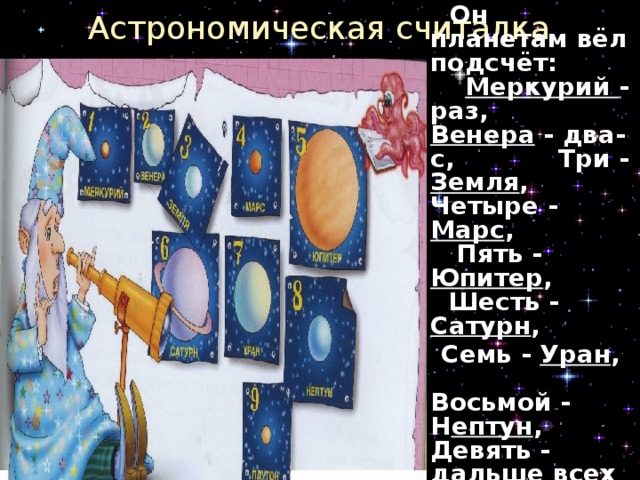 Астрономическая считалка  На Луне жил звездочёт,  Он планетам вёл подсчёт: Меркурий - раз, Венера - два-с, Три - Земля , Четыре - Марс , Пять - Юпитер , Шесть - Сатурн ,  Семь - Уран , Восьмой - Н ептун , Девять - дальше всех - Плутон ... Кто не видит - выйдет вон!  