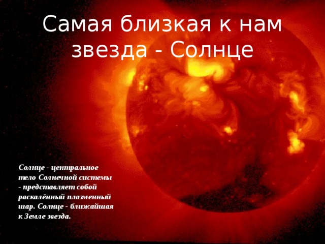 Самая близкая к нам звезда - Солнце Солнце - центральное тело Солнечной системы - представляет собой раскалённый плазменный шар. Солнце - ближайшая к Земле звезда. 