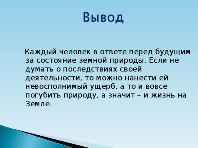  Каждый человек в ответе перед будущим за состояние земной природы. Если не думать о последствиях своей деятельности, то можно нанести ей невосполнимый ущерб, а то и вовсе погубить природу, а значит – и жизнь на Земле. 