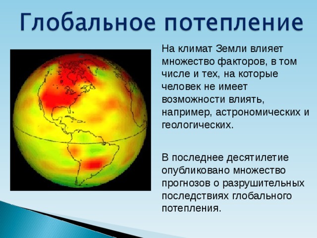На климат Земли влияет множество факторов, в том числе и тех, на которые человек не имеет возможности влиять, например, астрономических и геологических. В последнее десятилетие опубликовано множество прогнозов о разрушительных последствиях глобального потепления. 