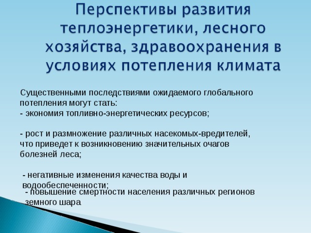 Существенными последствиями ожидаемого глобального потепления могут стать: - экономия топливно-энергетических ресурсов; - рост и размножение различных насекомых-вредителей, что приведет к возникновению значительных очагов болезней леса; - негативные изменения качества воды и водообеспеченности; - повышение смертности населения различных регионов земного шара 