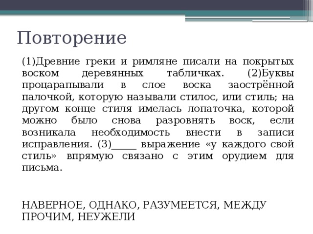 Повторение (1)Древние греки и римляне писали на покрытых воском деревянных табличках. (2)Буквы процарапывали в слое воска заострённой палочкой, которую называли стилос, или стиль; на другом конце стиля имелась лопаточка, которой можно было снова разровнять воск, если возникала необходимость внести в записи исправления. (3)_____ выражение «у каждого свой стиль» впрямую связано с этим орудием для письма. НАВЕРНОЕ, ОДНАКО, РАЗУМЕЕТСЯ, МЕЖДУ ПРОЧИМ, НЕУЖЕЛИ 