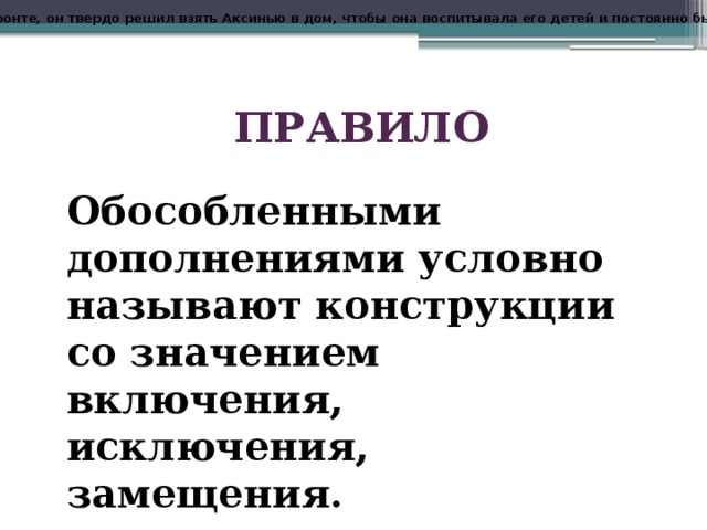 Еще там, на фронте, он твердо решил взять Аксинью в дом, чтобы она воспитывала его детей и постоянно была возле него . ПРАВИЛО Обособленными дополнениями условно называют конструкции со значением включения, исключения, замещения. 