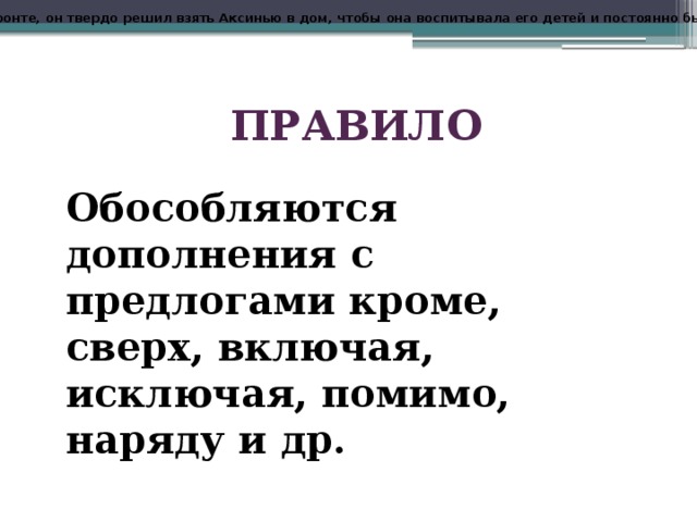 Еще там, на фронте, он твердо решил взять Аксинью в дом, чтобы она воспитывала его детей и постоянно была возле него . ПРАВИЛО Обособляются дополнения с предлогами кроме, сверх, включая, исключая, помимо, наряду и др. 