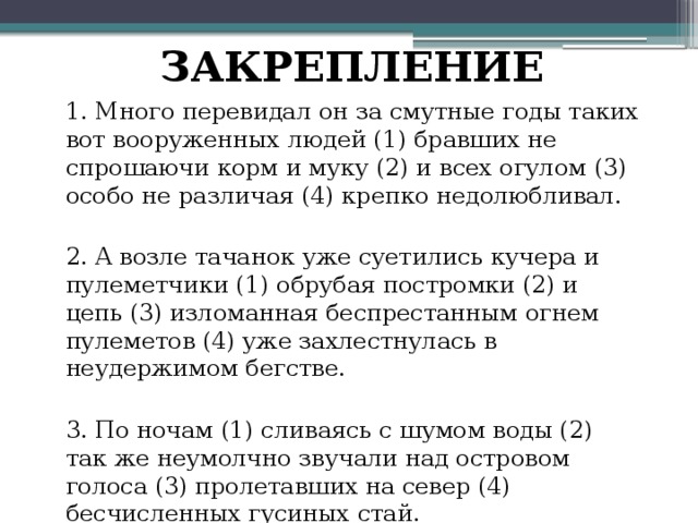 ЗАКРЕПЛЕНИЕ 1. Много перевидал он за смутные годы таких вот вооруженных людей (1) бравших не спрошаючи корм и муку (2) и всех огулом (3) особо не различая (4) крепко недолюбливал. 2. Α возле тачанок уже суетились кучера и пулеметчики (1) обрубая постромки (2) и цепь (3) изломанная беспрестанным огнем пулеметов (4) уже захлестнулась в неудержимом бегстве. 3. По ночам (1) сливаясь с шумом воды (2) так же неумолчно звучали над островом голоса (3) пролетавших на север (4) бесчисленных гусиных стай. 