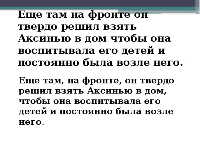 Еще там на фронте он твердо решил взять Аксинью в дом чтобы она воспитывала его детей и постоянно была возле него. Еще там, на фронте, он твердо решил взять Аксинью в дом, чтобы она воспитывала его детей и постоянно была возле него . 