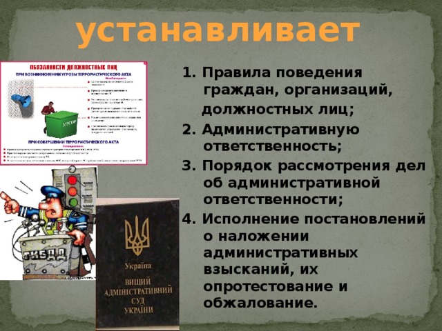 устанавливает 1. Правила поведения граждан, организаций,  должностных лиц; 2. Административную ответственность; 3. Порядок рассмотрения дел об административной  ответственности; 4. Исполнение постановлений о наложении административных взысканий, их опротестование и обжалование. 