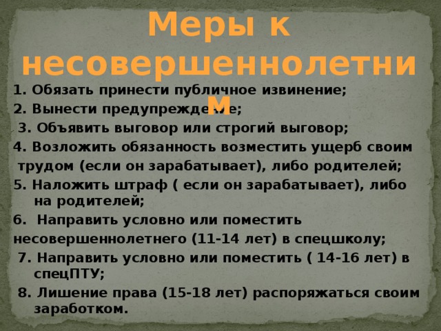 Меры к несовершеннолетним 1. Обязать принести публичное извинение; 2. Вынести предупреждение;  3. Объявить выговор или строгий выговор; 4. Возложить обязанность возместить ущерб своим  трудом (если он зарабатывает), либо родителей; 5. Наложить штраф ( если он зарабатывает), либо на родителей; 6. Направить условно или поместить несовершеннолетнего (11-14 лет) в спецшколу;  7. Направить условно или поместить ( 14-16 лет) в  спецПТУ;  8. Лишение права (15-18 лет) распоряжаться своим заработком. 
