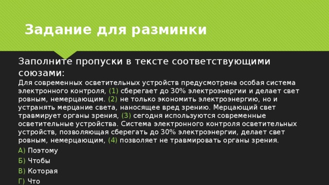 Задание для разминки Заполните пропуски в тексте соответствующими союзами:  Для современных осветительных устройств предусмотрена особая система электронного контроля, (1) сберегает до 30% электроэнергии и делает свет ровным, немерцающим. (2) не только экономить электроэнергию, но и устранять мерцание света, наносящее вред зрению. Мерцающий свет травмирует органы зрения, (3) сегодня используются современные осветительные устройства. Система электронного контроля осветительных устройств, позволяющая сберегать до 30% электроэнергии, делает свет ровным, немерцающим, (4) позволяет не травмировать органы зрения. А) Поэтому Б) Чтобы В) Которая Г) Что 
