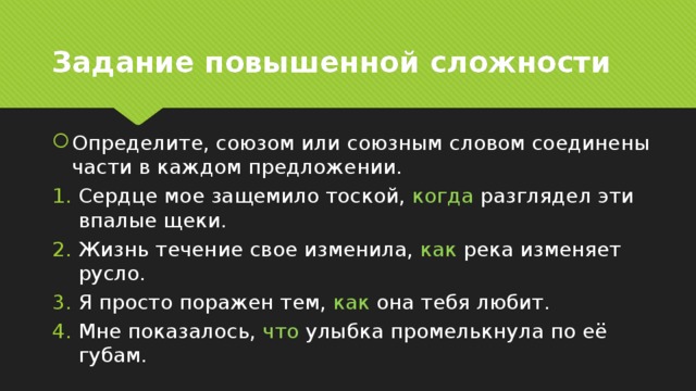 Задание повышенной сложности Определите, союзом или союзным словом соединены части в каждом предложении. Сердце мое защемило тоской, когда разглядел эти впалые щеки. Жизнь течение свое изменила, как река изменяет русло. Я просто поражен тем, как она тебя любит. Мне показалось, что улыбка промелькнула по её губам. 