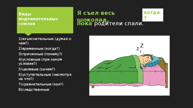 Я съел весь шоколад, когда? Виды подчинительных союзов пока родители спали. 1)изъяснительные (думая о чем?) 2)временные (когда?) 3)причинные (почему?) 4)условные (при каком условии?) 5)целевые (зачем?) 6)уступительные (несмотря на что?) 7)сравнительные (как?) 8)следственные 