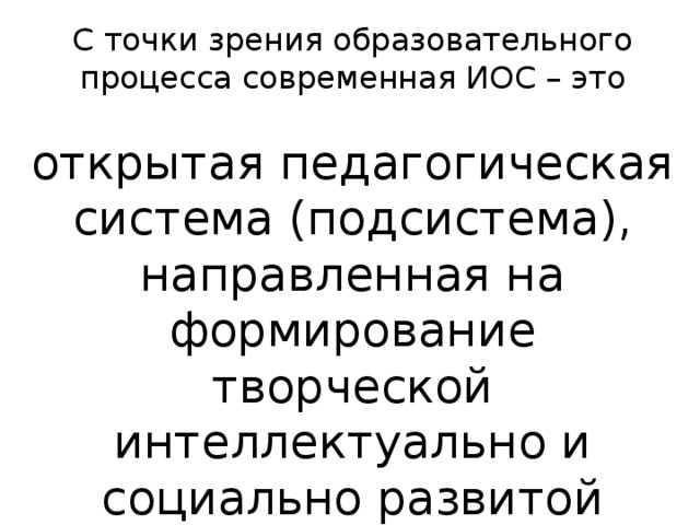 С точки зрения образовательного процесса современная ИОС – это открытая педагогическая система (подсистема), направленная на формирование творческой интеллектуально и социально развитой личности. 