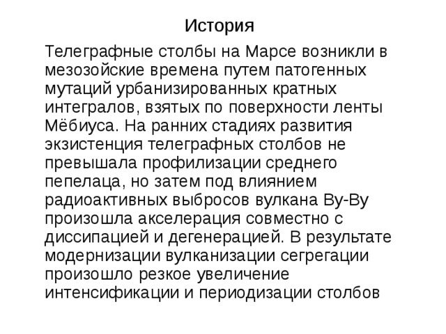 История Телеграфные столбы на Марсе возникли в мезозойские времена путем патогенных мутаций урбанизированных кратных интегралов, взятых по поверхности ленты Мёбиуса. На ранних стадиях развития экзистенция телеграфных столбов не превышала профилизации среднего пепелаца, но затем под влиянием радиоактивных выбросов вулкана Ву-Ву произошла акселерация совместно с диссипацией и дегенерацией. В результате модернизации вулканизации сегрегации произошло резкое увеличение интенсификации и периодизации столбов Замечания: опять новый стиль оформления слайда; заголовок прижат кверху; зачем эта скругленная рамка? какую функцию она несет? выведен полный текст, а не тезисы; нет точки в конце предложения; текст лезет в область заголовка (выше черты); текст написан таким языком, что понять его весьма сложно; недостаток мысли компенсируется туманностью изложения.  