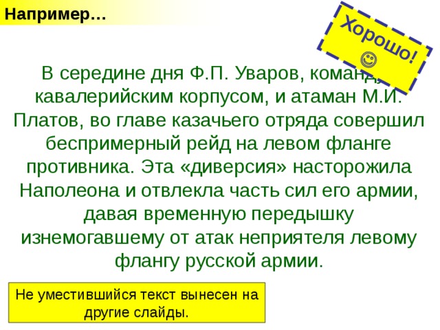 Например… Хорошо!  В середине дня Ф.П. Уваров, командуя кавалерийским корпусом, и атаман М.И. Платов, во главе казачьего отряда совершил беспримерный рейд на левом фланге противника. Эта «диверсия» насторожила Наполеона и отвлекла часть сил его армии, давая временную передышку изнемогавшему от атак неприятеля левому флангу русской армии. Не уместившийся текст вынесен на другие слайды. 