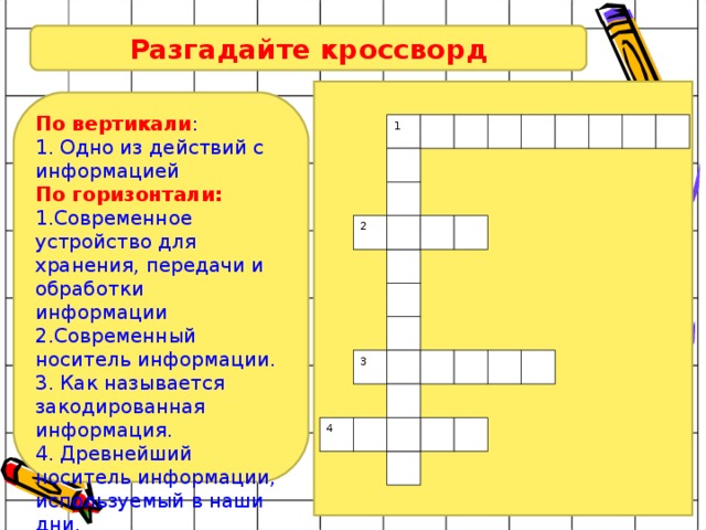 Разгадайте кроссворд По вертикали : 1. Одно из действий с информацией По горизонтали: 1.Современное устройство для хранения, передачи и обработки информации 2.Современный носитель информации. 3. Как называется закодированная информация. 4. Древнейший носитель информации, используемый в наши дни. 1 2 3 4 