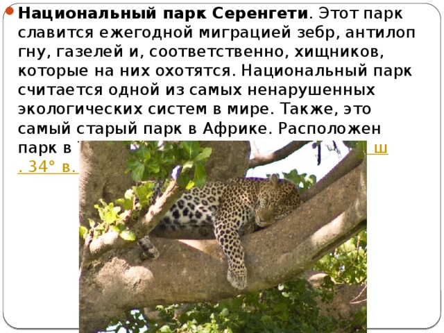 Национальный парк Серенгети . Этот парк славится ежегодной миграцией зебр, антилоп гну, газелей и, соответственно, хищников, которые на них охотятся. Национальный парк считается одной из самых ненарушенных экологических систем в мире. Также, это самый старый парк в Африке. Расположен парк в Танзании, координаты парка 2°ю.  ш . 34° в.  д 