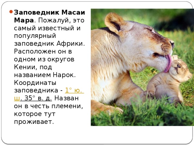 Заповедник Масаи Мара . Пожалуй, это самый известный и популярный заповедник Африки. Расположен он в одном из округов Кении, под названием Нарок. Координаты заповедника -  1°  ю .  ш . 35° в. д.  Назван он в честь племени, которое тут проживает. 