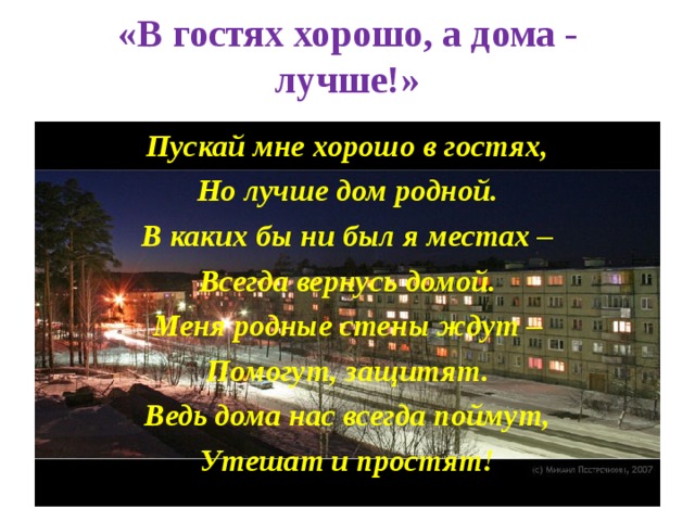 «В гостях хорошо, а дома - лучше!»   Пускай мне хорошо в гостях, Но лучше дом родной. В каких бы ни был я местах – Всегда вернусь домой. Меня родные стены ждут – Помогут, защитят. Ведь дома нас всегда поймут, Утешат и простят!  