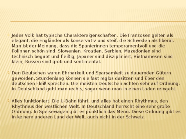 Jedes Volk hat typische Charaktereigenschaften. Die Franzosen gelten als elegant, die Engländer als konservativ und steif, die Schweden als liberal. Man ist der Meinung, dass die Spanierinnen temperamentvoll und die Polinnen schön sind. Slowenien, Kroatien, Serbien, Mazedonien sind technisch begabt und fleißig, Japaner sind diszipliniert, Vietnamesen sind klein, Russen sind grob und sentimental.   Den Deutschen waren Ehrbarkeit und Sparsamkeit zu dauernden Gütern geworden. Stundenlang können sie fast reglos dasitzen und über den deutschen Fleiß sprechen. Die meisten Deutschen achten sehr auf Ordnung. In Deutschland geht man rechts, sogar wenn man in einen Laden reingeht.  Alles funktioniert. Die U-Bahn fährt, und alles hat einen Rhythmus, den Rhythmus der westlichen Welt. In Deutschland herrscht eine sehr große Ordnung. In Speisewagen gibt es pünktlich das Menü. Diese Ordnung gibt es in keinem anderen Land der Welt, auch nicht in der Schweiz.  