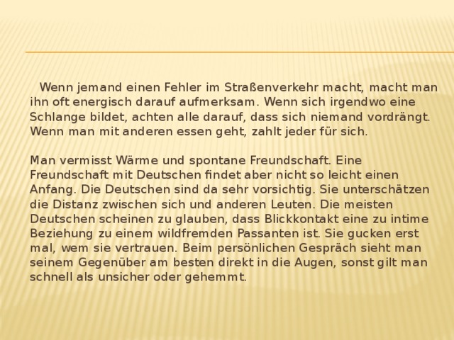  Wenn jemand einen Fehler im Straßenverkehr macht, macht man ihn oft energisch darauf aufmerksam. Wenn sich irgendwo eine Schlange bildet, achten alle darauf, dass sich niemand vordrängt. Wenn man mit anderen essen geht, zahlt jeder für sich.    Man vermisst Wärme und spontane Freundschaft. Eine Freundschaft mit Deutschen findet aber nicht so leicht einen Anfang. Die Deutschen sind da sehr vorsichtig. Sie unterschätzen die Distanz zwischen sich und anderen Leuten. Die meisten Deutschen scheinen zu glauben, dass Blickkontakt eine zu intime Beziehung zu einem wildfremden Passanten ist. Sie gucken erst mal, wem sie vertrauen. Beim persönlichen Gespräch sieht man seinem Gegenüber am besten direkt in die Augen, sonst gilt man schnell als unsicher oder gehemmt.    