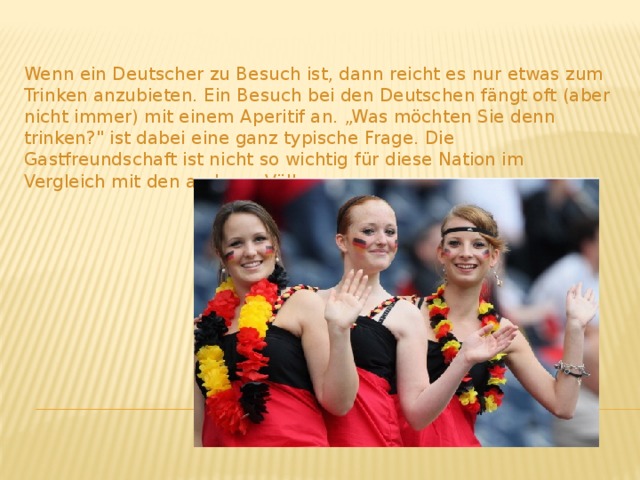 Wenn ein Deutscher zu Besuch ist, dann reicht es nur etwas zum Trinken anzubieten. Ein Besuch bei den Deutschen fängt oft (aber nicht immer) mit einem Aperitif an. „Was möchten Sie denn trinken?