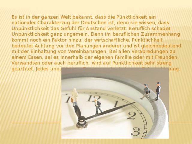 Es ist in der ganzen Welt bekannt, dass die Pünktlichkeit ein nationaler Charakterzug der Deutschen ist, denn sie wissen, dass Unpünktlichkeit das Gefühl für Anstand verletzt. Beruflich schadet Unpünktlichkeit ganz ungemein. Denn im beruflichen Zusammenhang kommt noch ein Faktor hinzu: der wirtschaftliche. Pünktlichkeit bedeutet Achtung vor den Planungen anderer und ist gleichbedeutend mit der Einhaltung von Vereinbarungen. Bei allen Verabredungen zu einem Essen, sei es innerhalb der eigenen Familie oder mit Freunden, Verwandten oder auch beruflich, wird auf Pünktlichkeit sehr streng geachtet. Jedes unpünktliche Erscheinen bedarf einer Entschuldigung. 