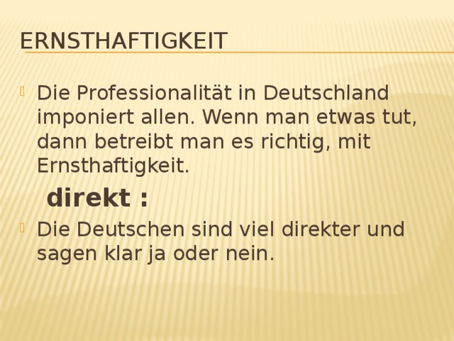 Ernsthaftigkeit Die Professionalität in Deutschland imponiert allen. Wenn man etwas tut, dann betreibt man es richtig, mit Ernsthaftigkeit.  direkt : Die Deutschen sind viel direkter und sagen klar ja oder nein. 