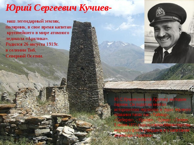 Юрий Сергеевич Кучиев-  наш легендарный земляк, полярник, в свое время капитан  крупнейшего в мире атомного ледокола «Арктика». Родился 26 августа 1919г. в селении Тиб, Северной Осетии. Ю.С.Кучиев попал в Арктику молодым парнем. Он ходил на многих исторических ледоколах и судах ледового плавания таких как «Таймыр», «Сибиряк», «Красин», «Ермак» «Ленин». 5 июня 1971 года коллегия Министерства морского флота утвердила его капитаном атомохода «Арктика». 