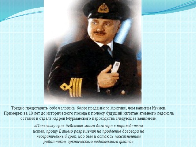 Трудно представить себе человека, более преданного Арктике, чем капитан Кучиев. Примерно за 10 лет до исторического похода к полюсу будущий капитан атомного ледокола оставил в отделе кадров Мурманского пароходства следующее заявление:  «Поскольку срок действия моего договора с пароходством истек, прошу Вашего разрешения на продление договора на неограниченный срок, ибо был и остаюсь пожизненным работником арктического ледокольного флота» 