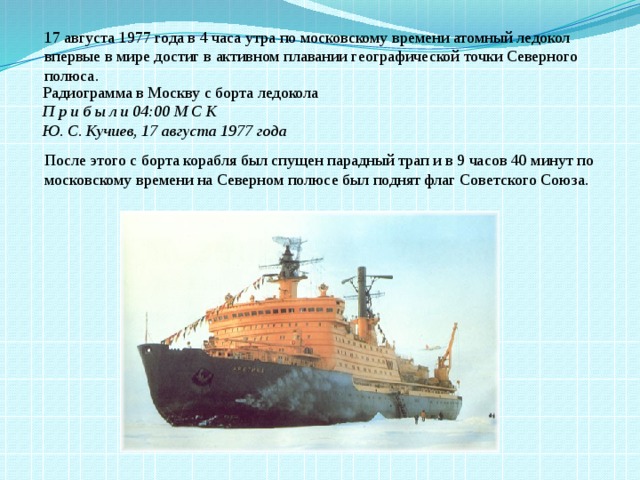 17 августа 1977 года в 4 часа утра по московскому времени атомный ледокол впервые в мире достиг в активном плавании географической точки Северного полюса. Радиограмма в Москву с борта ледокола  П р и б ы л и 04:00 М С К  Ю. С. Кучиев, 17 августа 1977 года После этого с борта корабля был спущен парадный трап и в 9 часов 40 минут по московскому времени на Северном полюсе был поднят флаг Советского Союза. 