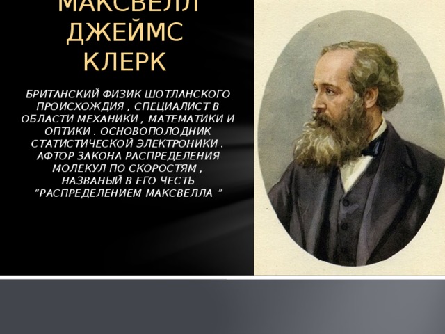 МАКСВЕЛЛ ДЖЕЙМС КЛЕРК   БРИТАНСКИЙ ФИЗИК ШОТЛАНСКОГО ПРОИСХОЖДИЯ , СПЕЦИАЛИСТ В ОБЛАСТИ МЕХАНИКИ , МАТЕМАТИКИ И ОПТИКИ . ОСНОВОПОЛОДНИК СТАТИСТИЧЕСКОЙ ЭЛЕКТРОНИКИ . АФТОР ЗАКОНА РАСПРЕДЕЛЕНИЯ МОЛЕКУЛ ПО СКОРОСТЯМ , НАЗВАНЫЙ В ЕГО ЧЕСТЬ “РАСПРЕДЕЛЕНИЕМ МАКСВЕЛЛА ”     