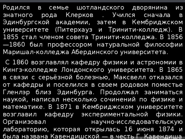 Родился в семье шотландского дворянина из знатного рода Клерков . Учился сначала в Эдинбургской академии, затем в Кембриджском университете (Питерхауз и Тринити-колледж). В 1855 стал членом совета Тринити-колледжа. В 1856—1860 был профессором натуральной философии Маришал-колледжа Абердинского университета.  С 1860 возглавлял кафедру физики и астрономии в Кингз-колледже Лондонского университета. В 1865 в связи с серьёзной болезнью, Максвелл отказался от кафедры и поселился в своем родовом поместье Гленлэр близ Эдинбурга. Продолжал заниматься наукой, написал несколько сочинений по физике и математике. В 1871 в Кембриджском университете возглавил кафедру экспериментальной физики. Организовал научно-исследовательскую лабораторию, которая открылась 16 июня 1874 и была названа Кавендишской — в честь Г. Кавендиша 