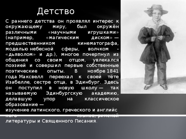 Детство С раннего детства он проявлял интерес к окружающему миру, был окружён различными «научными игрушками» (например, «магическим диском» — предшественником кинематографа, моделью небесной сферы, волчком - «дьяволом» и др.), многое почерпнул из общения со своим отцом, увлекался поэзией и совершил первые собственные поэтические опыты. В ноябре 1841 года Максвелл переехал к своей тёте Изабелле, сестре отца, в Эдинбург. Здесь он поступил в новую школу — так называемую Эдинбургскую академию, делавшую упор на классическое образование — изучение латинского, греческого и английского языков, римской литературы и Священного Писания . 